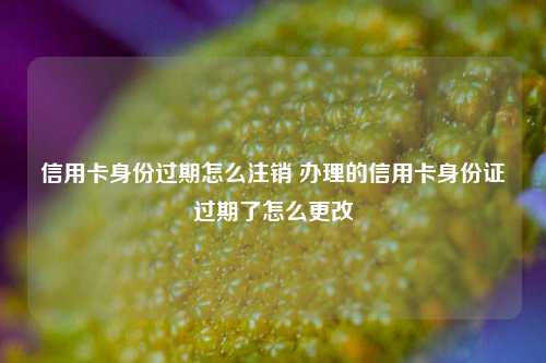 信用卡身份过期怎么注销 办理的信用卡身份证过期了怎么更改