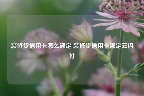 装修贷信用卡怎么绑定 装修贷信用卡绑定云闪付