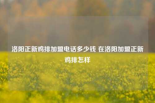 洛阳正新鸡排加盟电话多少钱 在洛阳加盟正新鸡排怎样