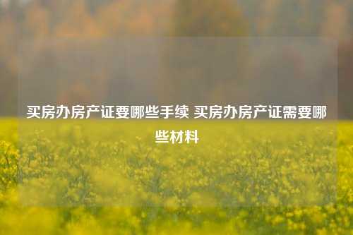 买房办房产证要哪些手续 买房办房产证需要哪些材料