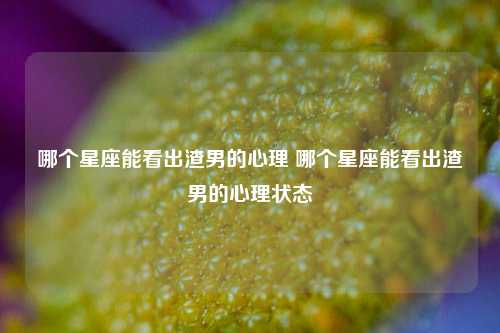 哪个星座能看出渣男的心理 哪个星座能看出渣男的心理状态