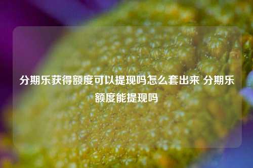 分期乐获得额度可以提现吗怎么套出来 分期乐额度能提现吗