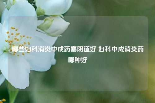 哪些妇科消炎中成药塞阴道好 妇科中成消炎药哪种好