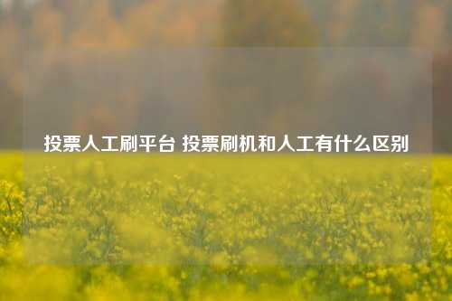 投票人工刷平台 投票刷机和人工有什么区别