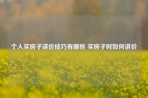 个人买房子讲价技巧有哪些 买房子时如何讲价