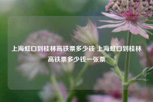 上海虹口到桂林高铁票多少钱 上海虹口到桂林高铁票多少钱一张票