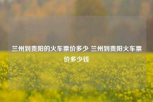 兰州到贵阳的火车票价多少 兰州到贵阳火车票价多少钱