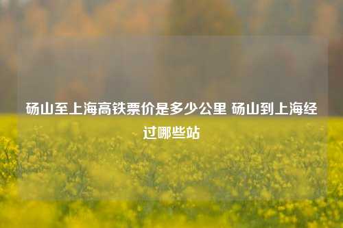 砀山至上海高铁票价是多少公里 砀山到上海经过哪些站