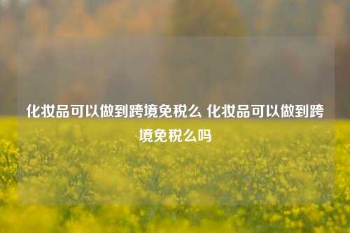 化妆品可以做到跨境免税么 化妆品可以做到跨境免税么吗