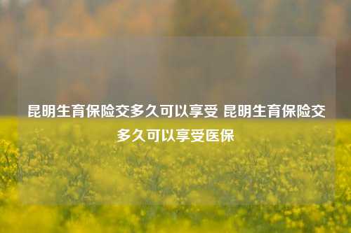 昆明生育保险交多久可以享受 昆明生育保险交多久可以享受医保