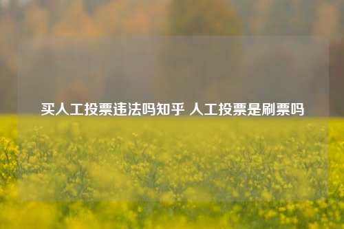 买人工投票违法吗知乎 人工投票是刷票吗