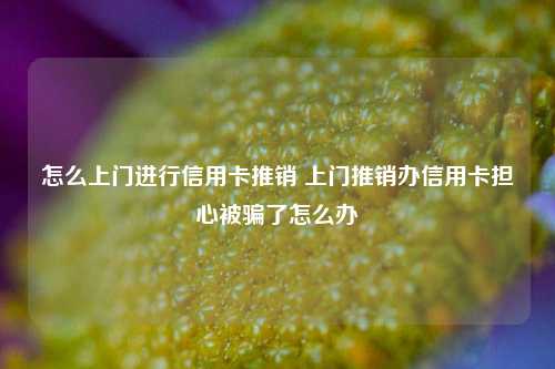 怎么上门进行信用卡推销 上门推销办信用卡担心被骗了怎么办