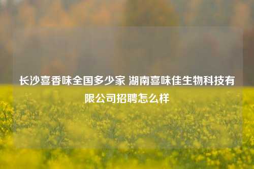 长沙喜香味全国多少家 湖南喜味佳生物科技有限公司招聘怎么样