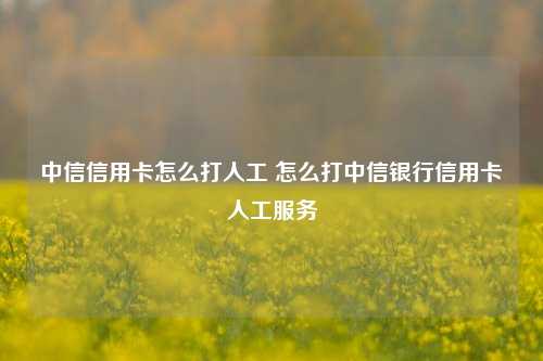 中信信用卡怎么打人工 怎么打中信银行信用卡人工服务