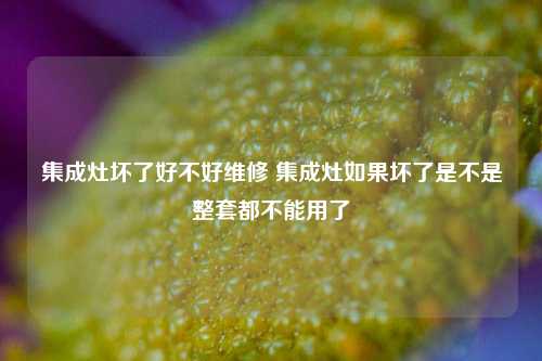 集成灶坏了好不好维修 集成灶如果坏了是不是整套都不能用了