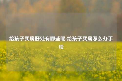 给孩子买房好处有哪些呢 给孩子买房怎么办手续